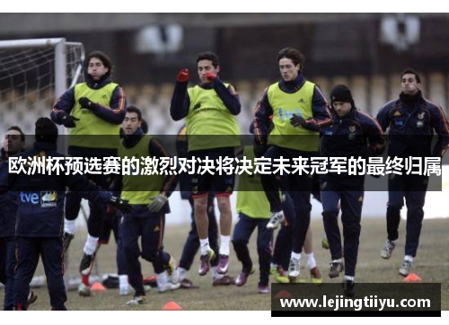 欧洲杯预选赛的激烈对决将决定未来冠军的最终归属