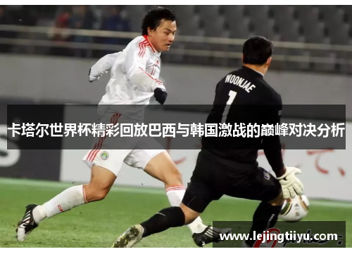 卡塔尔世界杯精彩回放巴西与韩国激战的巅峰对决分析