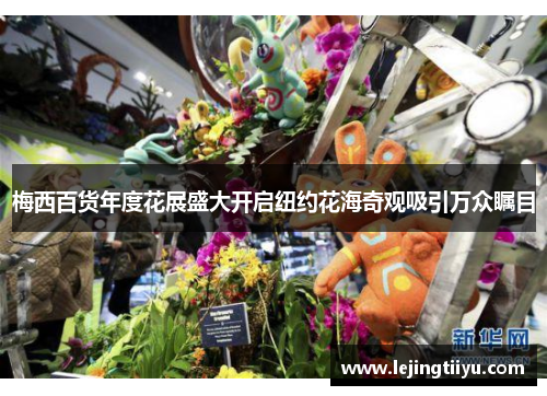 梅西百货年度花展盛大开启纽约花海奇观吸引万众瞩目