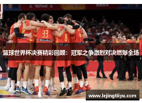 篮球世界杯决赛精彩回顾：冠军之争激烈对决燃爆全场