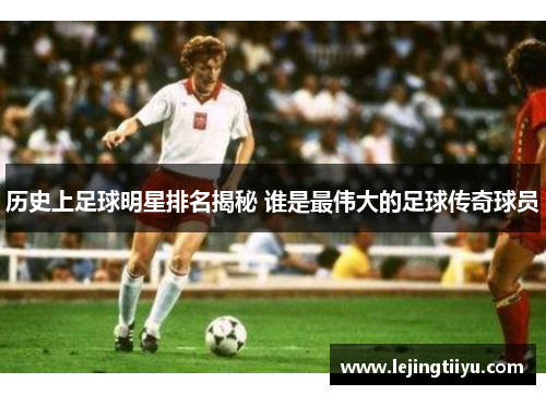 历史上足球明星排名揭秘 谁是最伟大的足球传奇球员