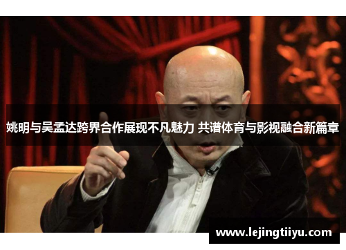 姚明与吴孟达跨界合作展现不凡魅力 共谱体育与影视融合新篇章