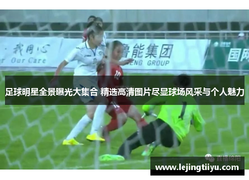 足球明星全景曝光大集合 精选高清图片尽显球场风采与个人魅力