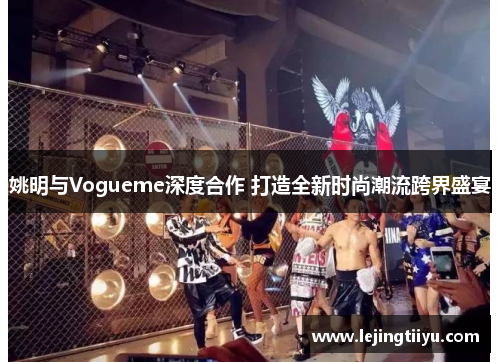 姚明与Vogueme深度合作 打造全新时尚潮流跨界盛宴