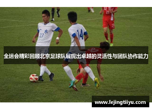 全运会精彩回顾北京足球队展现出卓越的灵活性与团队协作能力
