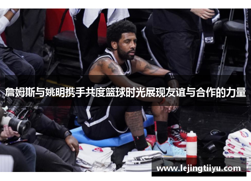 詹姆斯与姚明携手共度篮球时光展现友谊与合作的力量