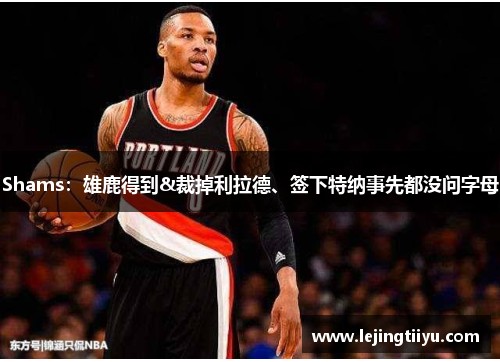 Shams：雄鹿得到&裁掉利拉德、签下特纳事先都没问字母