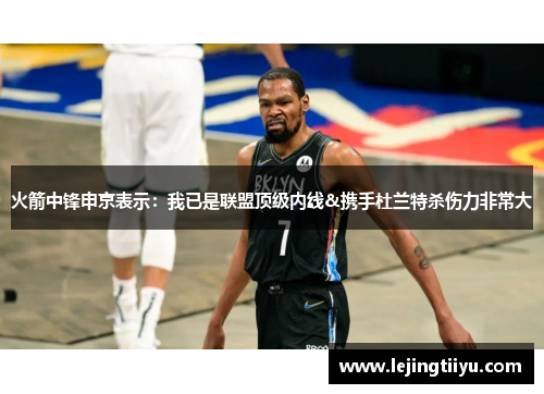 火箭中锋申京表示：我已是联盟顶级内线&携手杜兰特杀伤力非常大